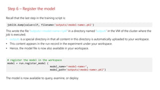 Step 6 – Register the model
This wrote the file ‘outputs/<model-name>l.pkl’ in a directory named ‘outputs’ in the VM of the cluster where the
job is executed.
• outputs is a special directory in that all content in this directory is automatically uploaded to your workspace.
• This content appears in the run record in the experiment under your workspace.
• Hence, the model file is now also available in your workspace.
joblib.dump(value=clf, filename='outputs/<model-name>.pkl')
Recall that the last step in the training script is:
# register the model in the workspace
model = run.register_model (
model_name=‘<model-name>’,
model_path='outputs/<model-name>.pkl’)
The model is now available to query, examine, or deploy
 
