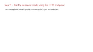 Step 11 – Test the deployed model using the HTTP end point
Test the deployed model by using HTTP endpoint in you ML workspace
 