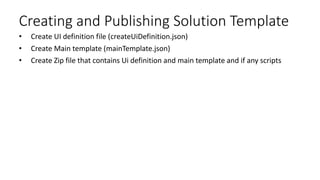 Creating and Publishing Solution Template
• Create UI definition file (createUiDefinition.json)
• Create Main template (mainTemplate.json)
• Create Zip file that contains Ui definition and main template and if any scripts
 