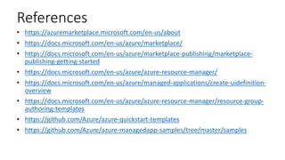 References
• https://azuremarketplace.microsoft.com/en-us/about
• https://docs.microsoft.com/en-us/azure/marketplace/
• https://docs.microsoft.com/en-us/azure/marketplace-publishing/marketplace-
publishing-getting-started
• https://docs.microsoft.com/en-us/azure/azure-resource-manager/
• https://docs.microsoft.com/en-us/azure/managed-applications/create-uidefinition-
overview
• https://docs.microsoft.com/en-us/azure/azure-resource-manager/resource-group-
authoring-templates
• https://github.com/Azure/azure-quickstart-templates
• https://github.com/Azure/azure-managedapp-samples/tree/master/samples
 