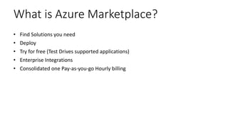 What is Azure Marketplace?
• Find Solutions you need
• Deploy
• Try for free (Test Drives supported applications)
• Enterprise Integrations
• Consolidated one Pay-as-you-go Hourly billing
 