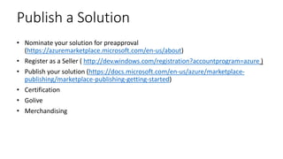 Publish a Solution
• Nominate your solution for preapproval
(https://azuremarketplace.microsoft.com/en-us/about)
• Register as a Seller ( http://dev.windows.com/registration?accountprogram=azure )
• Publish your solution (https://docs.microsoft.com/en-us/azure/marketplace-
publishing/marketplace-publishing-getting-started)
• Certification
• Golive
• Merchandising
 