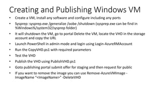 Creating and Publishing Windows VM
• Create a VM, install any software and configure including any ports
• Sysprep: sysprep.exe /generalize /oobe /shutdown (sysprep.exe can be find in
%Windows%/system32/sysprep folder)
• It will shutdown the VM, go to portal Delete the VM, locate the VHD in the storage
account and copy the URL
• Launch PowerShell in admin mode and login using Login-AzureRMAccount
• Run the CopyVHD.ps1 with required parameters
• Test the VHD
• Publish the VHD using PublishVHD.ps1
• Goto publishing portal submit offer for staging and then request for public
• If you want to remove the image you can use Remove-AzureVMImage -
ImageName “<ImageName>" -DeleteVHD
 
