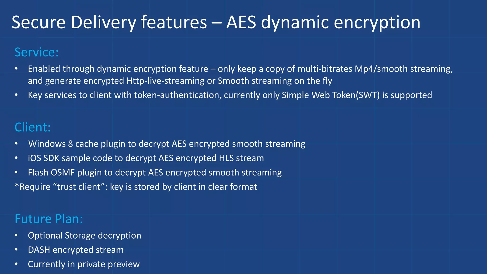 Secure Delivery features – AES dynamic encryption
Service:
• Enabled through dynamic encryption feature – only keep a copy of multi-bitrates Mp4/smooth streaming,
and generate encrypted Http-live-streaming or Smooth streaming on the fly
• Key services to client with token-authentication, currently only Simple Web Token(SWT) is supported
Client:
• Windows 8 cache plugin to decrypt AES encrypted smooth streaming
• iOS SDK sample code to decrypt AES encrypted HLS stream
• Flash OSMF plugin to decrypt AES encrypted smooth streaming
*Require “trust client”: key is stored by client in clear format
Future Plan:
• Optional Storage decryption
• DASH encrypted stream
• Currently in private preview
 