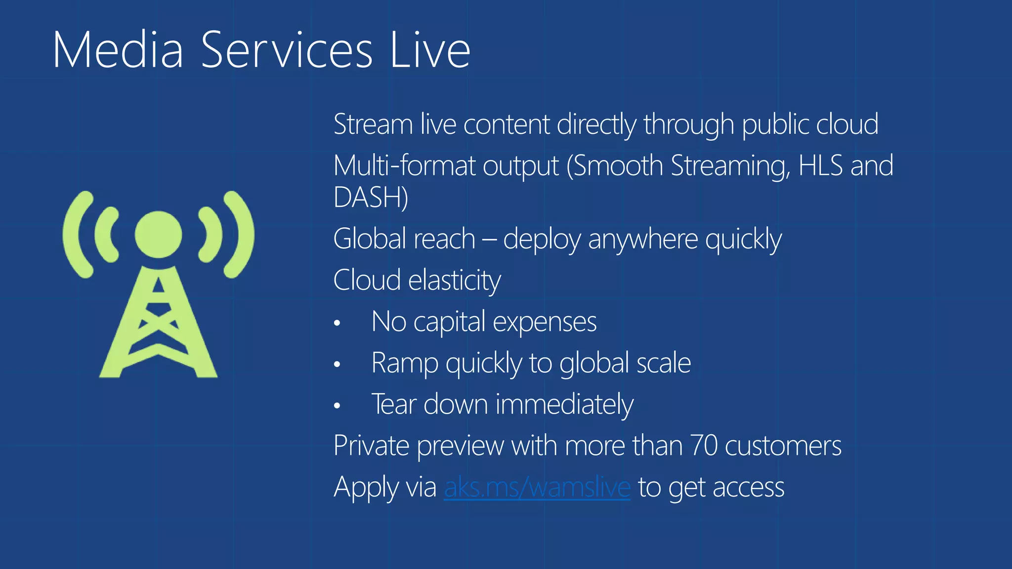 Media Services Live
Stream live content directly through public cloud
Multi-format output (Smooth Streaming, HLS and
DASH)
Global reach – deploy anywhere quickly
Cloud elasticity
• No capital expenses
• Ramp quickly to global scale
• Tear down immediately
Private preview with more than 70 customers
Apply via aks.ms/wamslive to get access
 