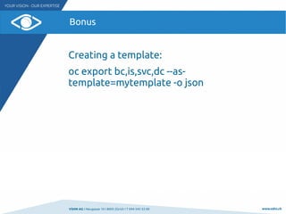 VSHN AG I Neugasse 10 I 8005 Zürich I T 044 545 53 00 www.vshn.ch
Bonus
Creating a template:
oc export bc,is,svc,dc --as-
...