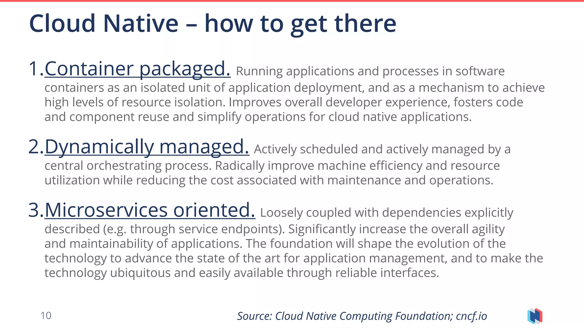 10
1.Container packaged. Running applications and processes in software
containers as an isolated unit of application deployment, and as a mechanism to achieve
high levels of resource isolation. Improves overall developer experience, fosters code
and component reuse and simplify operations for cloud native applications.
2.Dynamically managed. Actively scheduled and actively managed by a
central orchestrating process. Radically improve machine efficiency and resource
utilization while reducing the cost associated with maintenance and operations.
3.Microservices oriented. Loosely coupled with dependencies explicitly
described (e.g. through service endpoints). Significantly increase the overall agility
and maintainability of applications. The foundation will shape the evolution of the
technology to advance the state of the art for application management, and to make the
technology ubiquitous and easily available through reliable interfaces.
Cloud Native – how to get there
Source: Cloud Native Computing Foundation; cncf.io
 