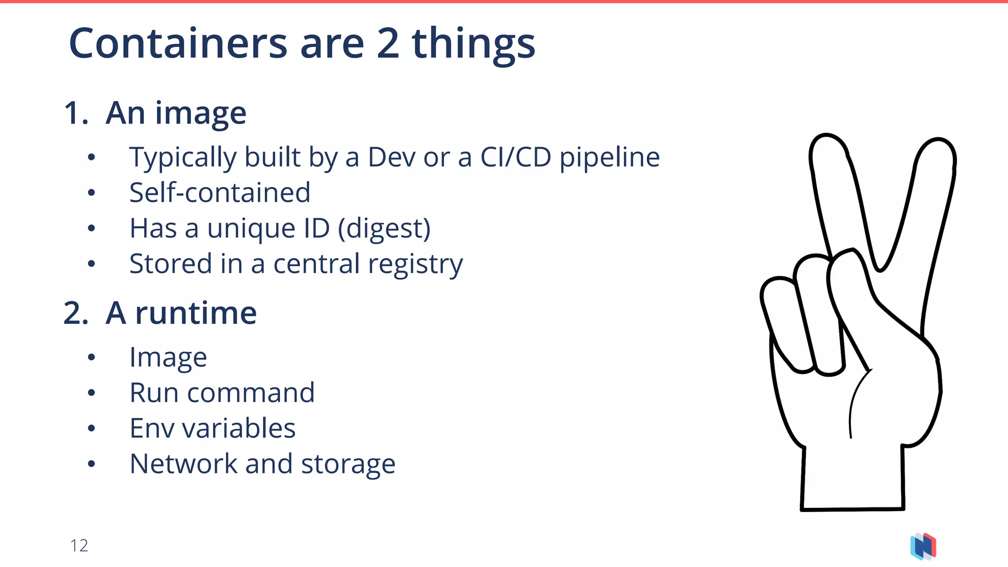 12
1. An image
• Typically built by a Dev or a CI/CD pipeline
• Self-contained
• Has a unique ID (digest)
• Stored in a central registry
2. A runtime
• Image
• Run command
• Env variables
• Network and storage
Containers are 2 things
 