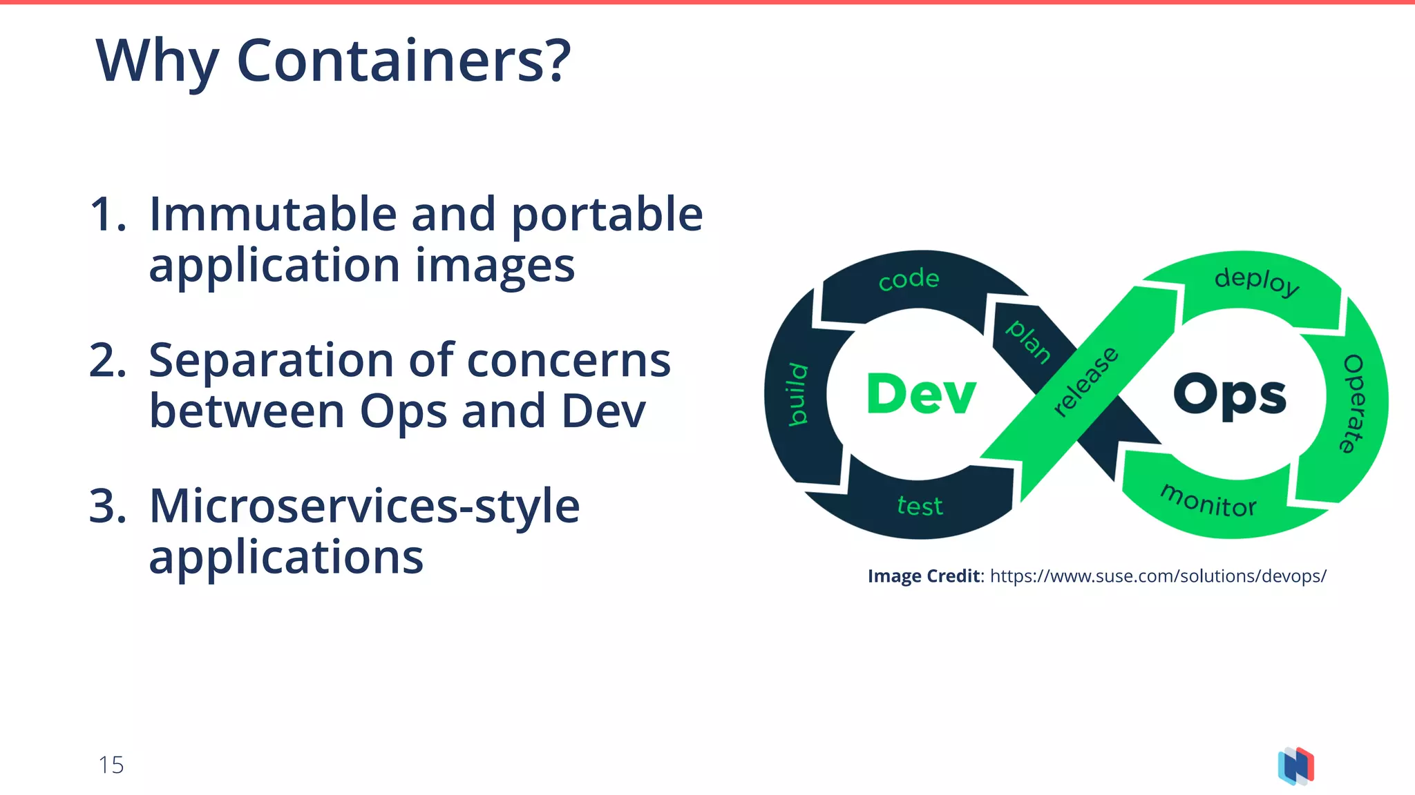 15
1. Immutable and portable
application images
2. Separation of concerns
between Ops and Dev
3. Microservices-style
applications
Why Containers?
Image Credit: https://www.suse.com/solutions/devops/
 