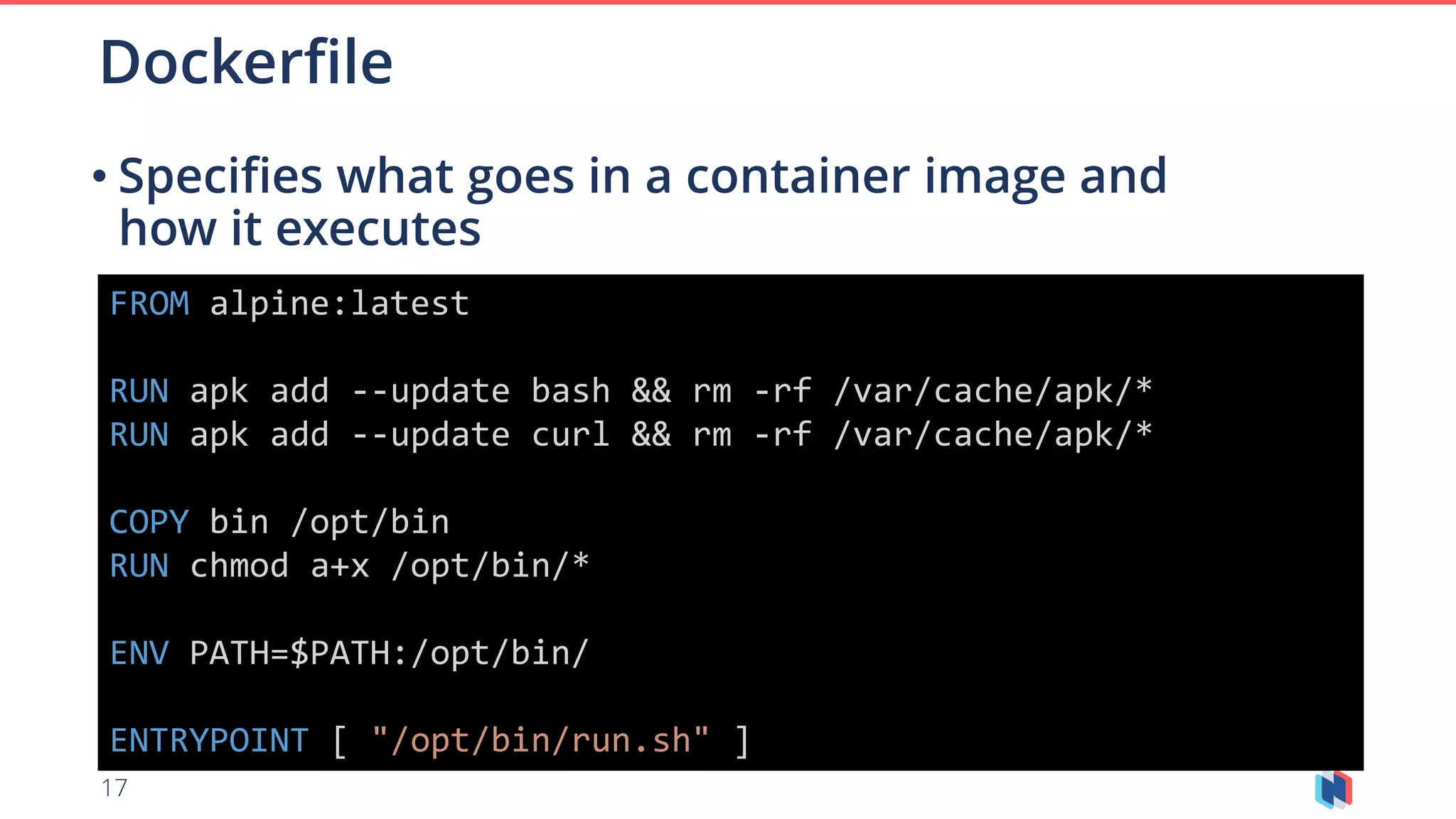 17
• Specifies what goes in a container image and
how it executes
Dockerfile
FROM alpine:latest
RUN apk add --update bash && rm -rf /var/cache/apk/*
RUN apk add --update curl && rm -rf /var/cache/apk/*
COPY bin /opt/bin
RUN chmod a+x /opt/bin/*
ENV PATH=$PATH:/opt/bin/
ENTRYPOINT [ "/opt/bin/run.sh" ]
 