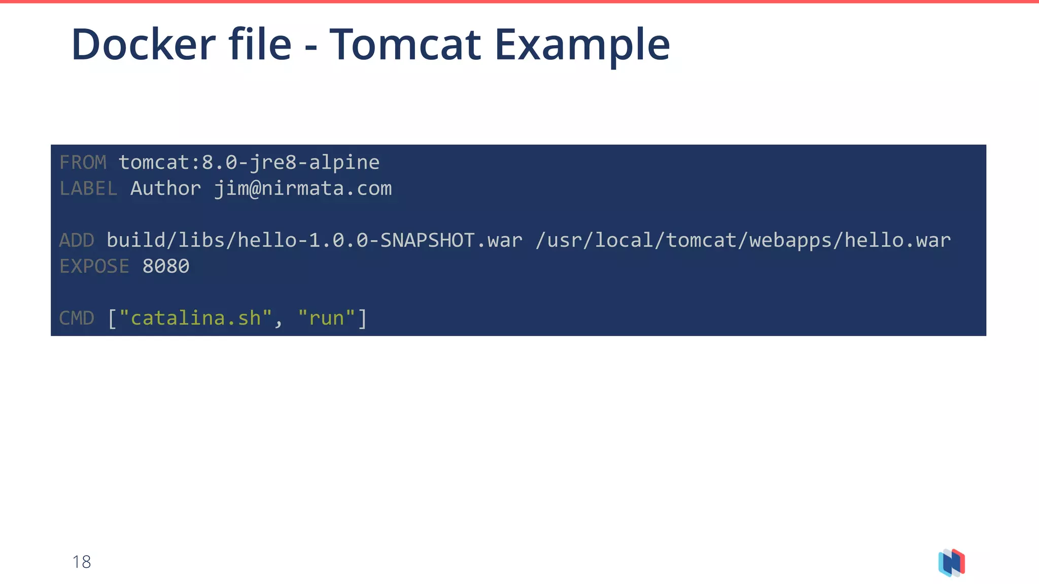 18
Docker file - Tomcat Example
FROM tomcat:8.0-jre8-alpine
LABEL Author jim@nirmata.com
ADD build/libs/hello-1.0.0-SNAPSHOT.war /usr/local/tomcat/webapps/hello.war
EXPOSE 8080
CMD ["catalina.sh", "run"]
 