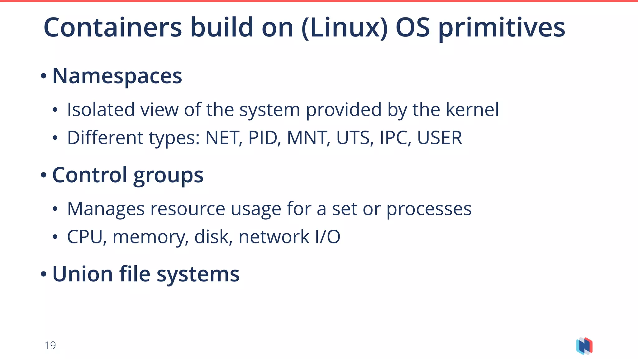 19
• Namespaces
• Isolated view of the system provided by the kernel
• Different types: NET, PID, MNT, UTS, IPC, USER
• Control groups
• Manages resource usage for a set or processes
• CPU, memory, disk, network I/O
• Union file systems
Containers build on (Linux) OS primitives
 