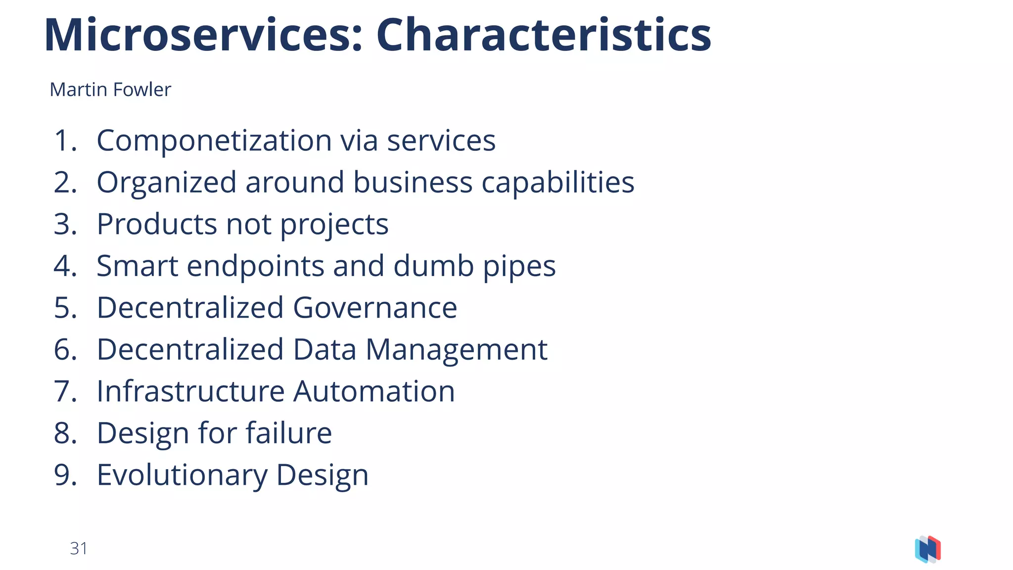 31
1. Componetization via services
2. Organized around business capabilities
3. Products not projects
4. Smart endpoints and dumb pipes
5. Decentralized Governance
6. Decentralized Data Management
7. Infrastructure Automation
8. Design for failure
9. Evolutionary Design
Microservices: Characteristics
Martin Fowler - GOTO Berlin 2014Martin Fowler
 