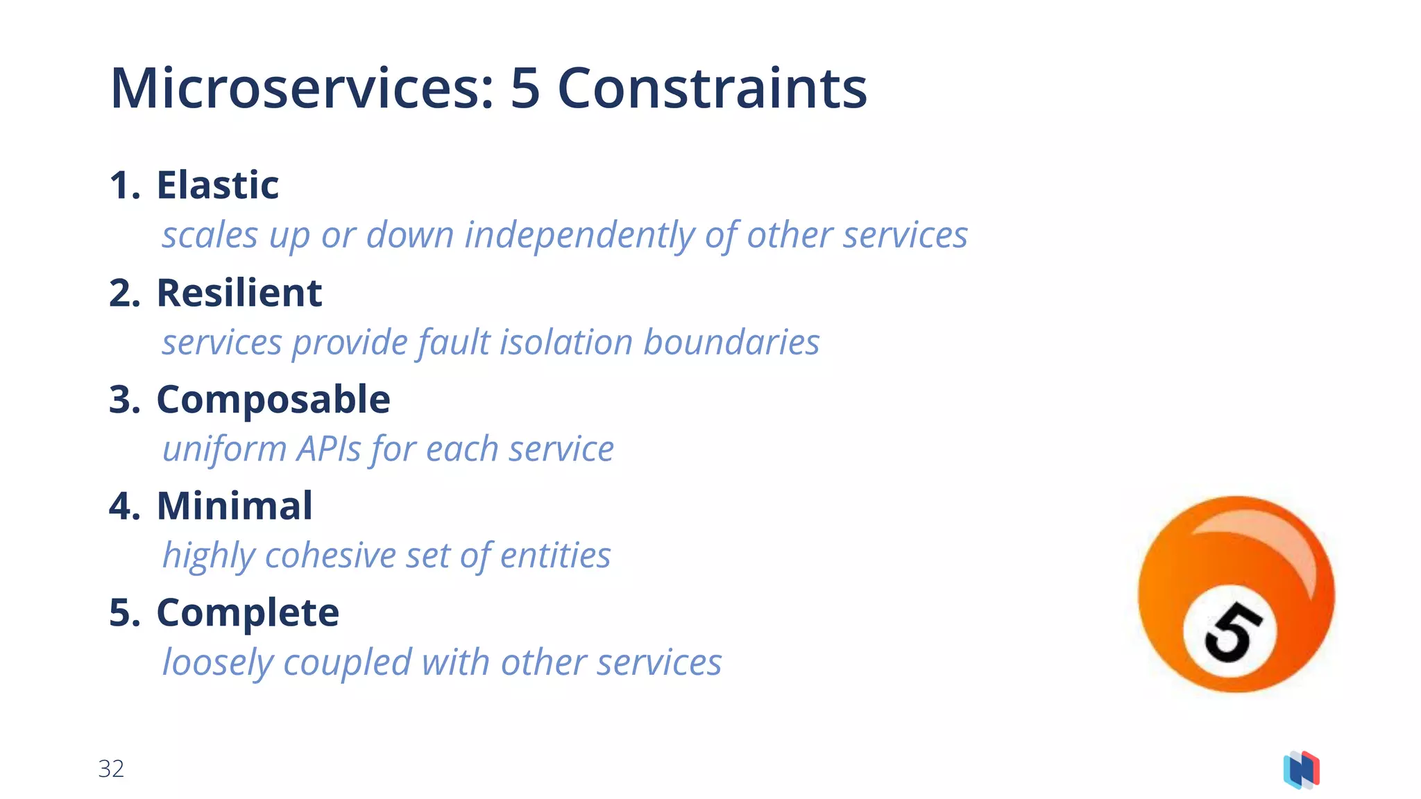 32
Microservices: 5 Constraints
1. Elastic
scales up or down independently of other services
2. Resilient
services provide fault isolation boundaries
3. Composable
uniform APIs for each service
4. Minimal
highly cohesive set of entities
5. Complete
loosely coupled with other services
 