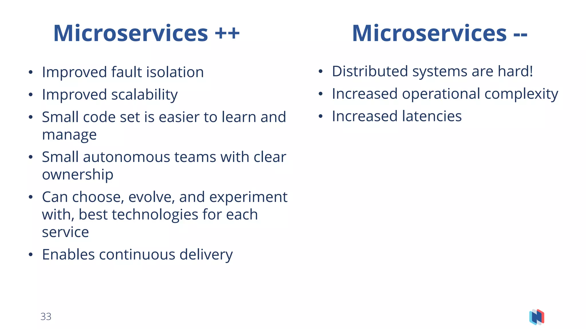 33
Microservices ++ Microservices --
• Improved fault isolation
• Improved scalability
• Small code set is easier to learn and
manage
• Small autonomous teams with clear
ownership
• Can choose, evolve, and experiment
with, best technologies for each
service
• Enables continuous delivery
• Distributed systems are hard!
• Increased operational complexity
• Increased latencies
 