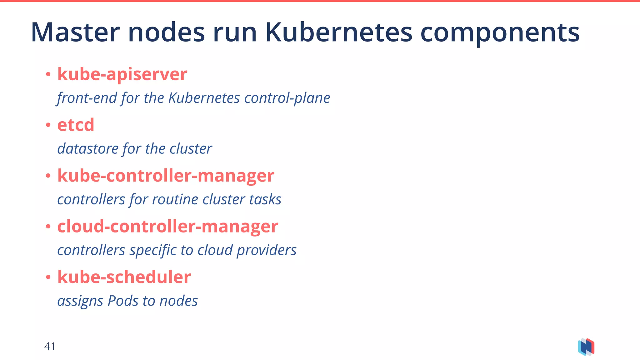 41
Master nodes run Kubernetes components
• kube-apiserver
front-end for the Kubernetes control-plane
• etcd
datastore for the cluster
• kube-controller-manager
controllers for routine cluster tasks
• cloud-controller-manager
controllers specific to cloud providers
• kube-scheduler
assigns Pods to nodes
 