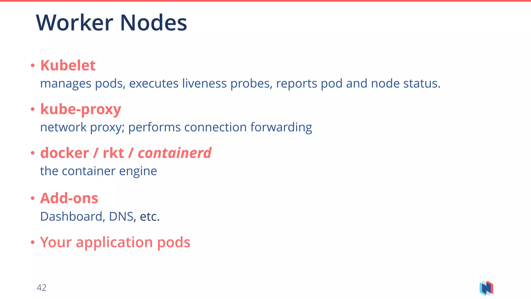 42
Worker Nodes
• Kubelet
manages pods, executes liveness probes, reports pod and node status.
• kube-proxy
network proxy; performs connection forwarding
• docker / rkt / containerd
the container engine
• Add-ons
Dashboard, DNS, etc.
• Your application pods
 