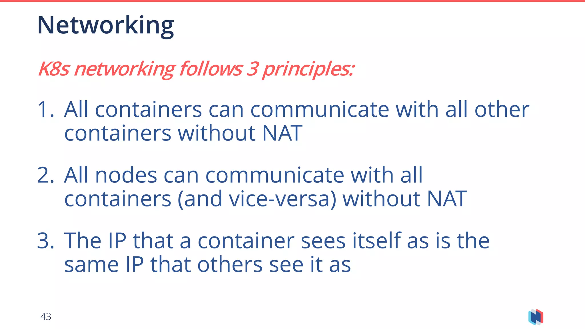43
K8s networking follows 3 principles:
1. All containers can communicate with all other
containers without NAT
2. All nodes can communicate with all
containers (and vice-versa) without NAT
3. The IP that a container sees itself as is the
same IP that others see it as
Networking
 