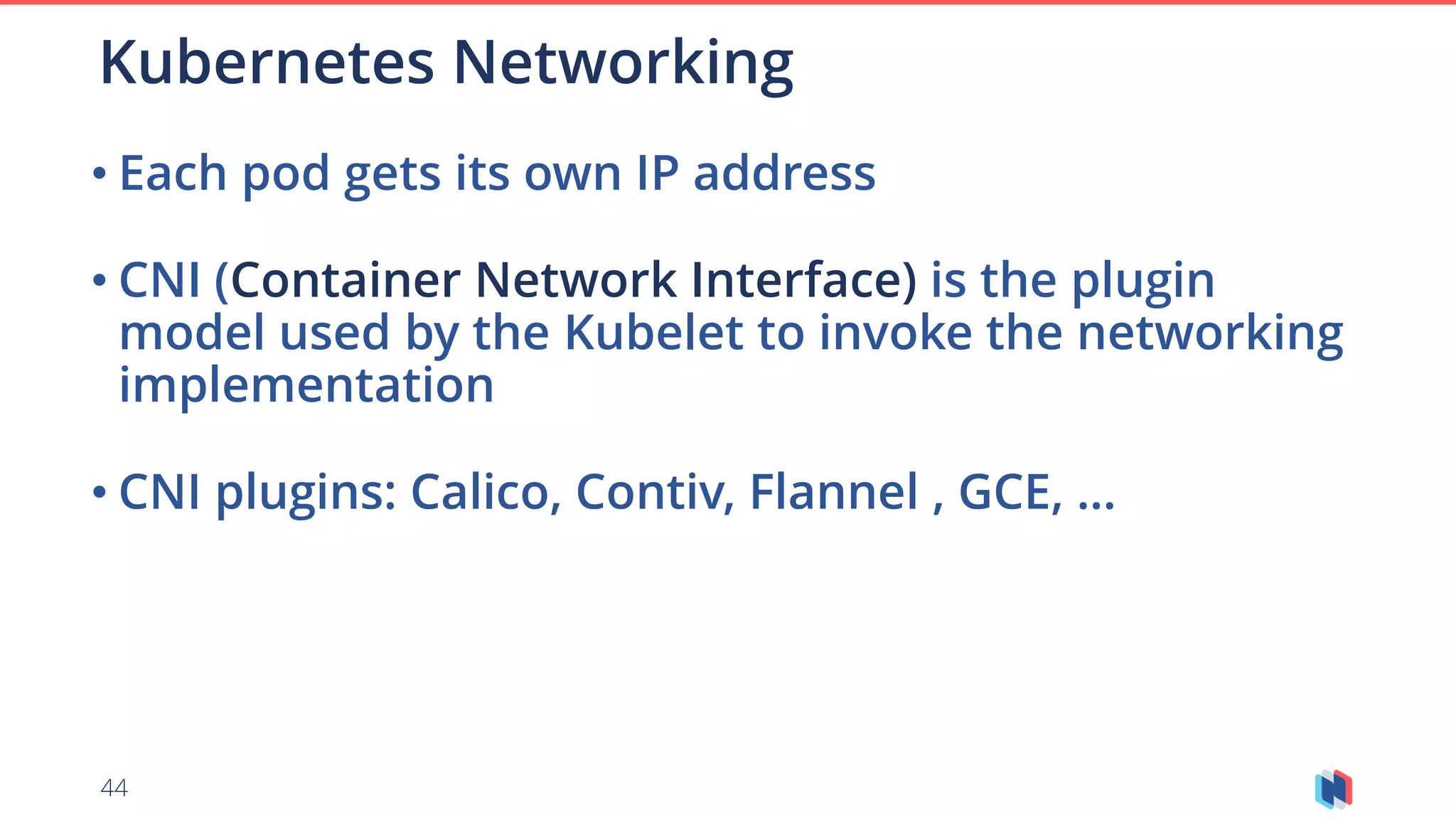 44
• Each pod gets its own IP address
• CNI (Container Network Interface) is the plugin
model used by the Kubelet to invoke the networking
implementation
• CNI plugins: Calico, Contiv, Flannel , GCE, …
Kubernetes Networking
 