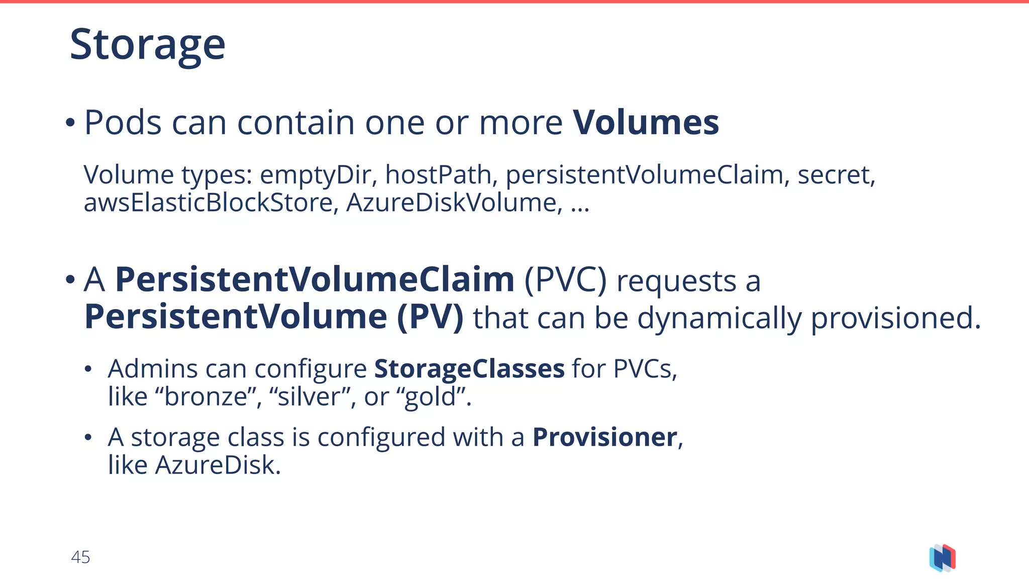45
• Pods can contain one or more Volumes
Volume types: emptyDir, hostPath, persistentVolumeClaim, secret,
awsElasticBlockStore, AzureDiskVolume, …
• A PersistentVolumeClaim (PVC) requests a
PersistentVolume (PV) that can be dynamically provisioned.
• Admins can configure StorageClasses for PVCs,
like “bronze”, “silver”, or “gold”.
• A storage class is configured with a Provisioner,
like AzureDisk.
Storage
 