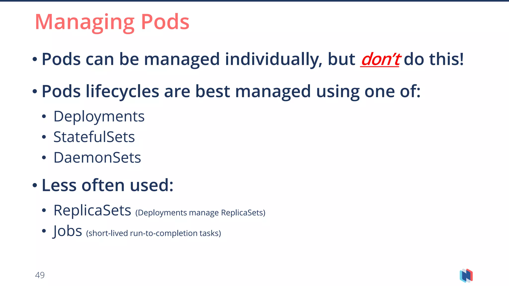 49
• Pods can be managed individually, but don’t do this!
• Pods lifecycles are best managed using one of:
• Deployments
• StatefulSets
• DaemonSets
• Less often used:
• ReplicaSets (Deployments manage ReplicaSets)
• Jobs (short-lived run-to-completion tasks)
Managing Pods
 