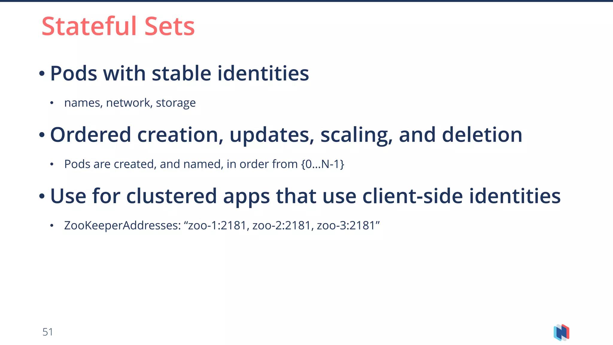51
• Pods with stable identities
• names, network, storage
• Ordered creation, updates, scaling, and deletion
• Pods are created, and named, in order from {0…N-1}
• Use for clustered apps that use client-side identities
• ZooKeeperAddresses: “zoo-1:2181, zoo-2:2181, zoo-3:2181”
Stateful Sets
 