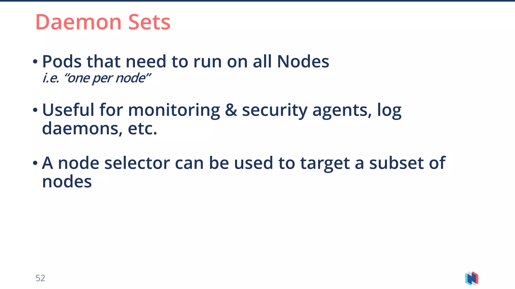 52
• Pods that need to run on all Nodes
i.e. “one per node”
• Useful for monitoring & security agents, log
daemons, etc.
• A node selector can be used to target a subset of
nodes
Daemon Sets
 