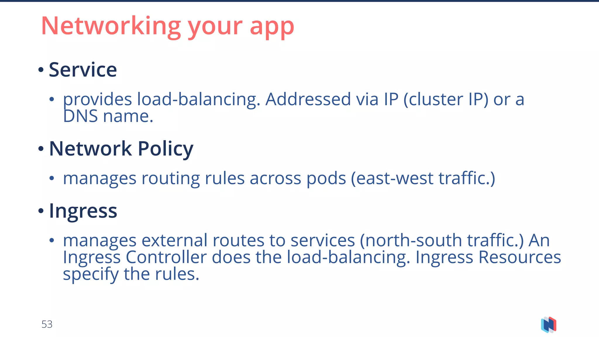 53
• Service
• provides load-balancing. Addressed via IP (cluster IP) or a
DNS name.
• Network Policy
• manages routing rules across pods (east-west traffic.)
• Ingress
• manages external routes to services (north-south traffic.) An
Ingress Controller does the load-balancing. Ingress Resources
specify the rules.
Networking your app
 