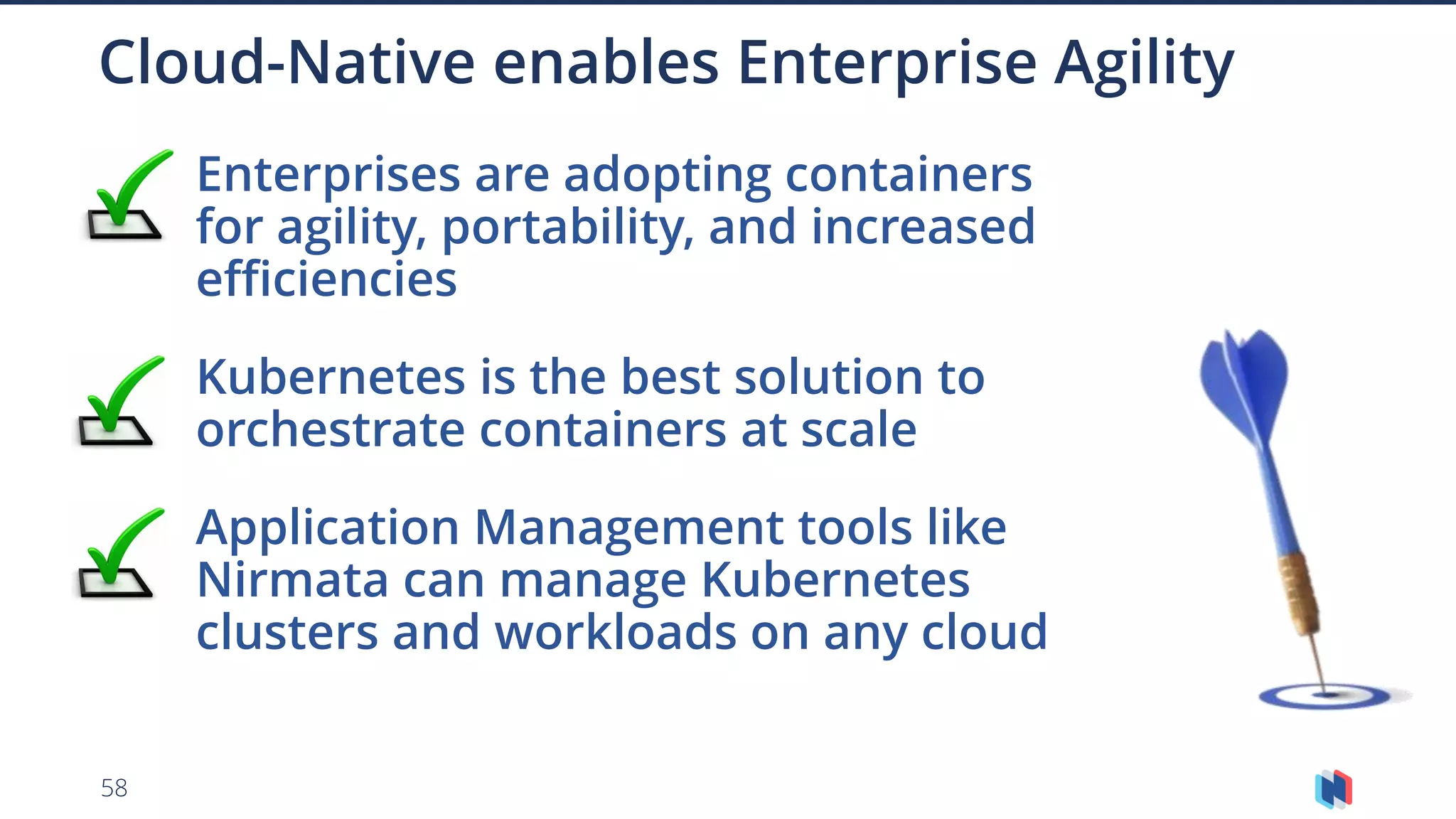 58
Enterprises are adopting containers
for agility, portability, and increased
efficiencies
Kubernetes is the best solution to
orchestrate containers at scale
Application Management tools like
Nirmata can manage Kubernetes
clusters and workloads on any cloud
Cloud-Native enables Enterprise Agility
 