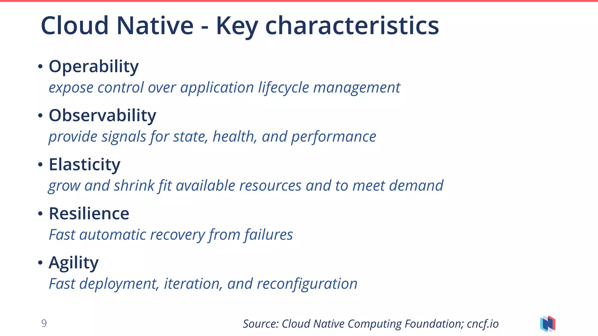 9
• Operability
expose control over application lifecycle management
• Observability
provide signals for state, health, and performance
• Elasticity
grow and shrink fit available resources and to meet demand
• Resilience
Fast automatic recovery from failures
• Agility
Fast deployment, iteration, and reconfiguration
Cloud Native - Key characteristics
Source: Cloud Native Computing Foundation; cncf.io
 