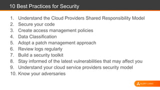 10 Best Practices for Security
1. Understand the Cloud Providers Shared Responsibility Model
2. Secure your code
3. Create access management policies
4. Data Classification
5. Adopt a patch management approach
6. Review logs regularly
7. Build a security toolkit
8. Stay informed of the latest vulnerabilities that may affect you
9. Understand your cloud service providers security model
10. Know your adversaries
 