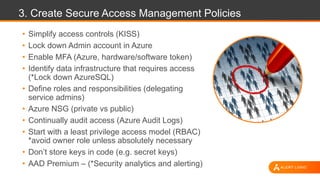 3. Create Secure Access Management Policies
• Simplify access controls (KISS)
• Lock down Admin account in Azure
• Enable MFA (Azure, hardware/software token)
• Identify data infrastructure that requires access
(*Lock down AzureSQL)
• Define roles and responsibilities (delegating
service admins)
• Azure NSG (private vs public)
• Continually audit access (Azure Audit Logs)
• Start with a least privilege access model (RBAC)
*avoid owner role unless absolutely necessary
• Don’t store keys in code (e.g. secret keys)
• AAD Premium – (*Security analytics and alerting)
 