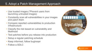 5. Adopt a Patch Management Approach
• Use trusted images (*Prevent users from
launching untrusted images)
• Constantly scan all vulnerabilities in your images
and patch them
• Compare reported vulnerabilities to production
infrastructure
• Classify the risk based on vulnerability and
likelihood
• Test patches before you release into production
• Setup a regular patching schedule
• Keep informed, follow bugtraqer
• Follow a SDLC
 