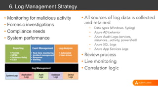 6. Log Management Strategy
• Monitoring for malicious activity
• Forensic investigations
• Compliance needs
• System performance
• All sources of log data is collected
and retained
• Data types (Windows, Syslog)
• Azure AD behavior
• Azure Audit Logs (services,
instances…activity, powershell)
• Azure SQL Logs
• Azure App Services Logs
• Review process
• Live monitoring
• Correlation logic
 