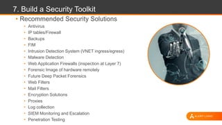 7. Build a Security Toolkit
• Recommended Security Solutions
• Antivirus
• IP tables/Firewall
• Backups
• FIM
• Intrusion Detection System (VNET ingress/egress)
• Malware Detection
• Web Application Firewalls (inspection at Layer 7)
• Forensic Image of hardware remotely
• Future Deep Packet Forensics
• Web Filters
• Mail Filters
• Encryption Solutions
• Proxies
• Log collection
• SIEM Monitoring and Escalation
• Penetration Testing
 