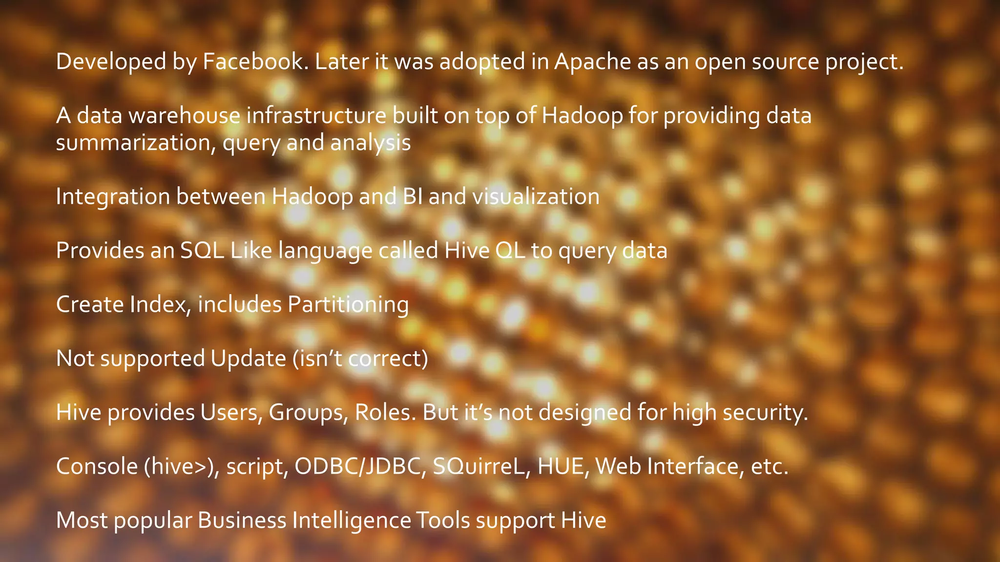 Developed by Facebook. Later it was adopted in Apache as an open source project.
A data warehouse infrastructure built on top of Hadoop for providing data
summarization, query and analysis
Integration between Hadoop and BI and visualization
Provides an SQL Like language called Hive QL to query data
Create Index, includes Partitioning
Not supported Update (isn’t correct)
Hive provides Users, Groups, Roles. But it’s not designed for high security.
Console (hive>), script, ODBC/JDBC, SQuirreL, HUE,Web Interface, etc.
Most popular Business IntelligenceTools support Hive
 