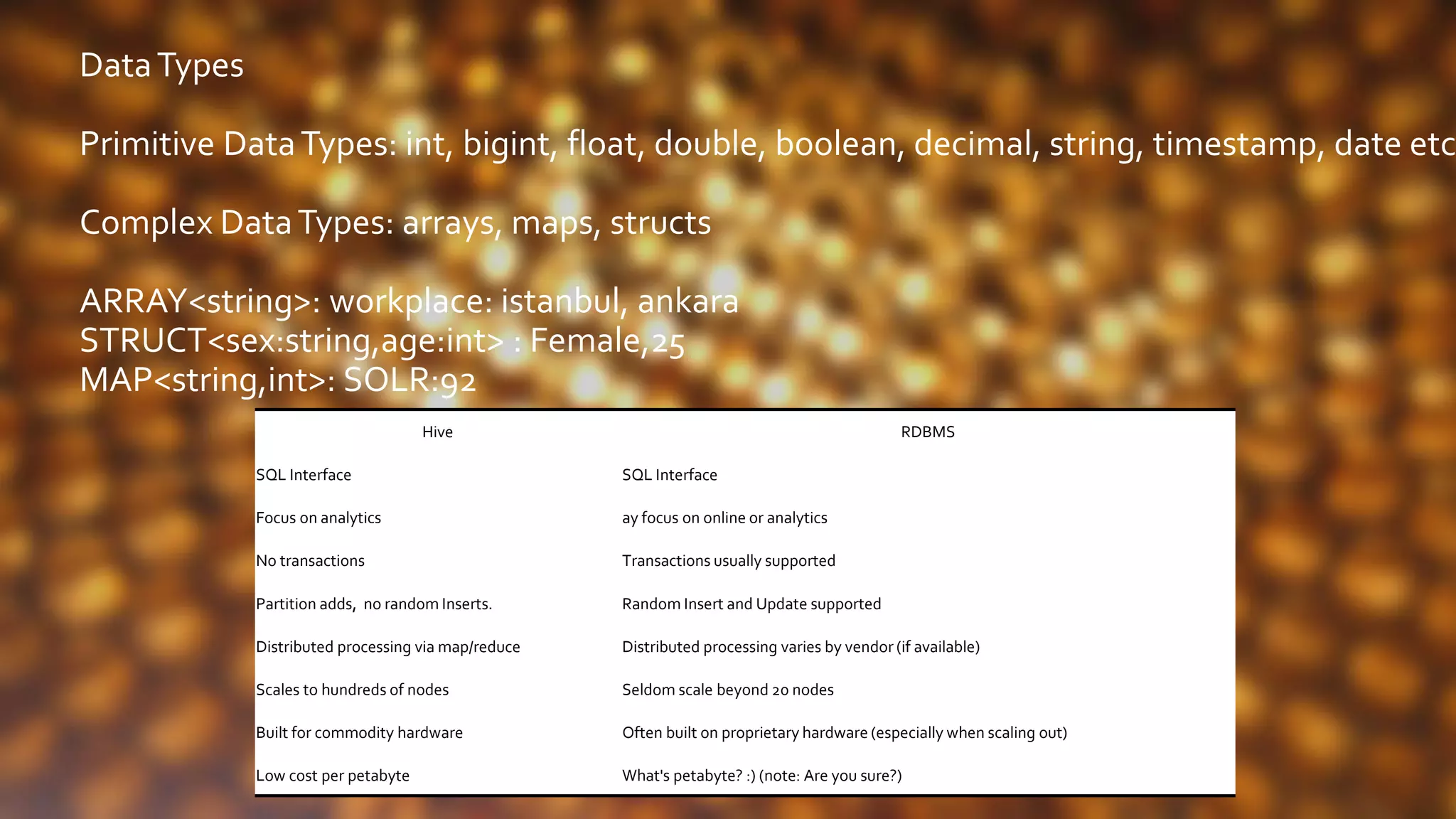 DataTypes
Primitive DataTypes: int, bigint, float, double, boolean, decimal, string, timestamp, date etc
Complex DataTypes: arrays, maps, structs
ARRAY<string>: workplace: istanbul, ankara
STRUCT<sex:string,age:int> : Female,25
MAP<string,int>: SOLR:92
Hive RDBMS
SQL Interface SQL Interface
Focus on analytics ay focus on online or analytics
No transactions Transactions usually supported
Partition adds, no random Inserts. Random Insert and Update supported
Distributed processing via map/reduce Distributed processing varies by vendor (if available)
Scales to hundreds of nodes Seldom scale beyond 20 nodes
Built for commodity hardware Often built on proprietary hardware (especially when scaling out)
Low cost per petabyte What's petabyte? :) (note: Are you sure?)
 