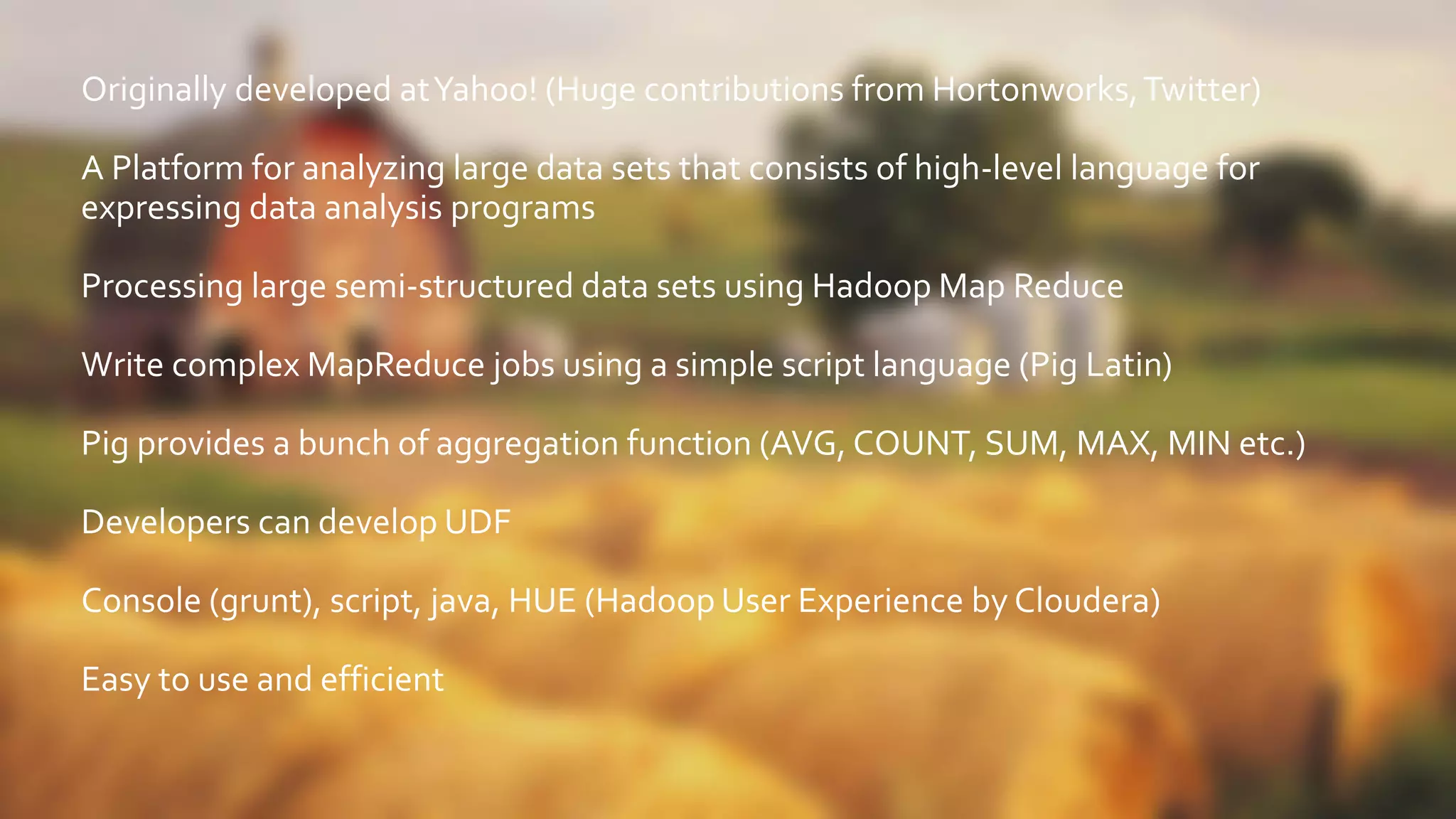Originally developed atYahoo! (Huge contributions from Hortonworks,Twitter)
A Platform for analyzing large data sets that consists of high-level language for
expressing data analysis programs
Processing large semi-structured data sets using Hadoop Map Reduce
Write complex MapReduce jobs using a simple script language (Pig Latin)
Pig provides a bunch of aggregation function (AVG, COUNT, SUM, MAX, MIN etc.)
Developers can develop UDF
Console (grunt), script, java, HUE (Hadoop User Experience by Cloudera)
Easy to use and efficient
 