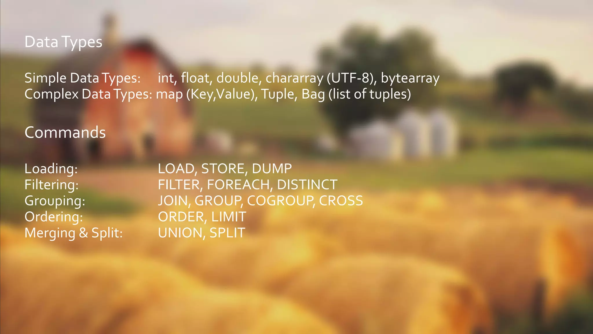 DataTypes
Simple DataTypes: int, float, double, chararray (UTF-8), bytearray
Complex DataTypes: map (Key,Value),Tuple, Bag (list of tuples)
Commands
Loading: LOAD, STORE, DUMP
Filtering: FILTER, FOREACH, DISTINCT
Grouping: JOIN, GROUP, COGROUP, CROSS
Ordering: ORDER, LIMIT
Merging & Split: UNION, SPLIT
 