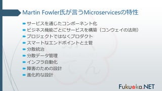 Martin Fowler氏が言うMicroservicesの特性
サービスを通じたコンポーネント化
ビジネス機能ごとにサービスを構築（コンウェイの法則）
プロジェクトではなくプロダクト
スマートなエンドポイントと土管
分散統治
分散データ管理
インフラ自動化
障害のための設計
進化的な設計
 