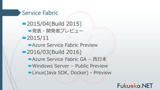 Service Fabric
2015/04(Build 2015)
発表・開発者プレビュー
2015/11
Azure Service Fabric Preview
2016/03(Build 2016)
Azure Service Fabric GA – 西日本
Windows Server – Public Preview
Linux(Java SDK, Docker) - Preview
 
