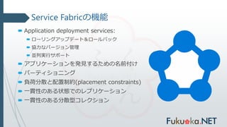 Service Fabricの機能
 Application deployment services:
 ローリングアップデート＆ロールバック
 協力なバージョン管理
 並列実行サポート
 アプリケーションを発見するための名前付け
 パーティショニング
 負荷分散と配置制約(placement constraints)
 一貫性のある状態でのレプリケーション
 一貫性のある分散型コレクション
 