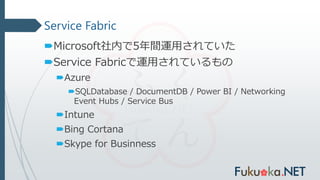 Service Fabric
Microsoft社内で5年間運用されていた
Service Fabricで運用されているもの
Azure
SQLDatabase / DocumentDB / Power BI / Networking
Event Hubs / Service Bus
Intune
Bing Cortana
Skype for Businness
 