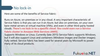 No lock-in
https://msdn.microsoft.com/en-us/magazine/mt595752.aspx
Here are some of the benefits of Service Fabric:
Runs on Azure, on-premises or in any cloud. A very important characteristic of
Service Fabric is that you can run it on Azure, but also on-premises, on your own
bare-metal servers or virtual machine (VMs), and even in other third-party hosted
clouds. There’s no lock-in to a specific cloud. You could even run a Service
Fabric cluster in Amazon Web Services (AWS).
Supports Windows or Linux. Currently (late 2015) Service Fabric supports Windows,
but it will also support Linux and containers (Windows images and Docker images).
Fully vetted. Service Fabric has been used for several years by Microsoft to power
many of its cloud products.
 