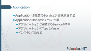 Application
Applicationは複数のServiceから構成される
ApplicationManifest.xmlに定義
アプリケーションが保持するServiceの情報
アプリケーションのTypeとVersion
インスタンス数など
 