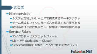 まとめ
Microservices
システムを細かいサービスで構成するアーキテクチャ
チーム構成もマイクロサービスを意識する必要がある
開発当初は生産性が落ちる、採用する際の見極め大事
Service Fabric
マイクロサービスプラットフォーム
LB + VM Scale Set + Cluster
Serviceの種類はStateful と Statelessで大きく2つ
 