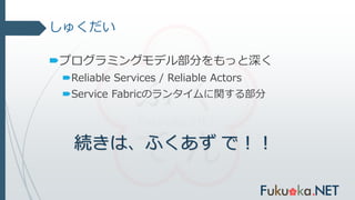 しゅくだい
プログラミングモデル部分をもっと深く
Reliable Services / Reliable Actors
Service Fabricのランタイムに関する部分
続きは、ふくあず で！！
 