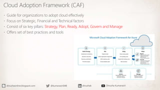 Cloud Adoption Framework (CAF)
 Guide for organizations to adopt cloud effectively
 Focus on Strategic, Financial and Technical factors
 Consist of six key pillars: Strategy, Plan, Ready, Adopt, Govern and Manage
 Offers set of best practices and tools
 