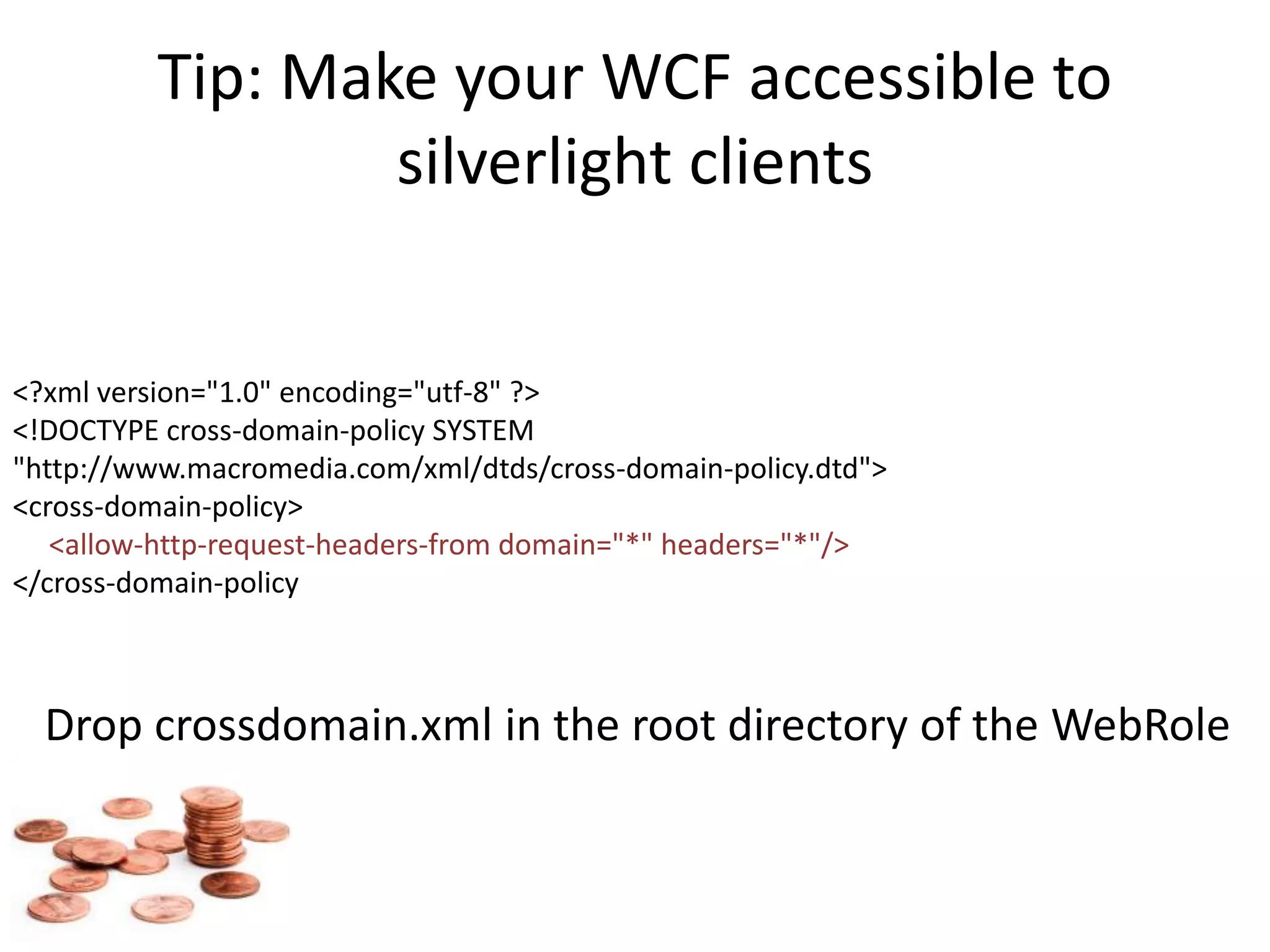 Tip: Make your WCF accessible to silverlight clients <?xml version="1.0" encoding="utf-8" ?><!DOCTYPE cross-domain-policy SYSTEM "http://www.macromedia.com/xml/dtds/cross-domain-policy.dtd"><cross-domain-policy><allow-http-request-headers-from domain="*" headers="*"/></cross-domain-policyDrop crossdomain.xml in the root directory of the WebRole