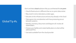GlobalTip #1
Don’t architect cloud solutions like you architected for on-prem
 Cloud infrastructure is different than an on-prem data center.
 May result in extra redundancy and/or gaps.
 Educate on the infrastructure and security already in the cloud
 Take egress into consideration with how processing occurs
between systems.
 Identify, Inventory, Document and Diagram all. Involve all
stakeholders.
 Choose your battles and create battle plans on what will be
addressed first.
 Use tools available from the cloud provider
 